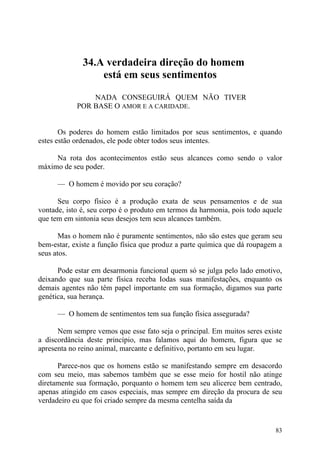34.A verdadeira direção do homem
                  está em seus sentimentos

                NADA CONSEGUIRÁ QUEM NÃO TIVER
            POR BASE O AMOR E A CARIDADE.


       Os poderes do homem estão limitados por seus sentimentos, e quando
estes estão ordenados, ele pode obter todos seus intentes.

     Na rota dos acontecimentos estão seus alcances como sendo o valor
máximo de seu poder.

      — O homem é movido por seu coração?

      Seu corpo físico é a produção exata de seus pensamentos e de sua
vontade, isto é, seu corpo é o produto em termos da harmonia, pois todo aquele
que tem em sintonia seus desejos tem seus alcances também.

       Mas o homem não é puramente sentimentos, não são estes que geram seu
bem-estar, existe a função física que produz a parte química que dá roupagem a
seus atos.

      Pode estar em desarmonia funcional quem só se julga pelo lado emotivo,
deixando que sua parte física receba Iodas suas manifestações, enquanto os
demais agentes não têm papel importante em sua formação, digamos sua parte
genética, sua herança.

      — O homem de sentimentos tem sua função física assegurada?

      Nem sempre vemos que esse fato seja o principal. Em muitos seres existe
a discordância deste princípio, mas falamos aqui do homem, figura que se
apresenta no reino animal, marcante e definitivo, portanto em seu lugar.

      Parece-nos que os homens estão se manifestando sempre em desacordo
com seu meio, mas sabemos também que se esse meio for hostil não atinge
diretamente sua formação, porquanto o homem tem seu alicerce bem centrado,
apenas atingido em casos especiais, mas sempre em direção da procura de seu
verdadeiro eu que foi criado sempre da mesma centelha saída da


                                                                           83
 