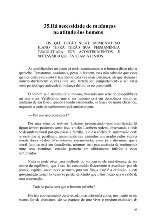 35.Há necessidade de mudanças
                     na atitude dos homens

                OS QUE ESTÃO NESTE MOMENTO NO
            PLANO TERRA TERÃO SUA PERMANÊNCIA
            TUMULTUADA POR ACONTECIMENTOS. É
            NECESSÁRIO QUE ESTEJAM ATENTOS.


       As modificações no plano já estão acontecendo, e o homem disso não se
apercebe. Transtornos ocasionais, pensa o homem, mas não sabe ele que esses
agentes estão evoluindo e fazendo-se cada vez mais próximos, até que atinjam o
homem diretamente e, mais que isso, afetem seu comportamento e seu viver
neste período que antecede à mudança definitiva no plano sutil.

      O homem se distanciou de si mesmo, trazendo uma série de desequilíbrios
em seu viver. Verificamos que o ser humano está em decadência moral, ao
contrário de seu físico, que está sendo aprimorado, na busca de maior eficiência,
enquanto a parte de sentimentos está em desordem.

      — Por que isso acontecerá?

      Por uma série de motivos. Estamos presenciando essa modificação há
algum tempo; podemos sentir isso, e todos Lambem podem, observando a onda
de desordem moral por que passa a família, que é o núcleo de sustentação onde
os espíritos se purificam, encontrando seu caminho, amparados pelos valores
morais desse núcleo. Mas estamos presenciando, como já o dissemos, que a
moral familiar está em decadência, notamos isso pela ausência de sentimentos
entre seus membros, estando portanto em alinhamento inferior a esses
sentimentos.

      Nada se pode obter para melhoria do homem se ele está distante de seu
centro de equilíbrio, que é seu lar constituído fisicamente e escolhido por ele
quando espírito, onde todos se unem para um fim, e esse é a evolução, e esta
aproximação carnal às vezes se perde, deixando que a frustração seja o saldo de
uma encarnação.

      — Tudo se passa sem que o homem perceba?

       Ele tem conhecimento deste estado, mas não se dá conta, mormente se seu
estatus for de abastança, ele se esquece de que viver é produto exclusivo do

                                                                              85
 