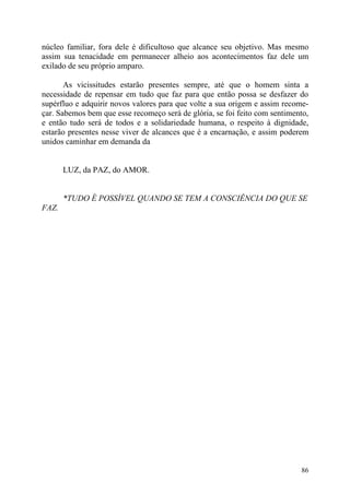 núcleo familiar, fora dele é dificultoso que alcance seu objetivo. Mas mesmo
assim sua tenacidade em permanecer alheio aos acontecimentos faz dele um
exilado de seu próprio amparo.

       As vicissitudes estarão presentes sempre, até que o homem sinta a
necessidade de repensar em tudo que faz para que então possa se desfazer do
supérfluo e adquirir novos valores para que volte a sua origem e assim recome-
çar. Sabemos bem que esse recomeço será de glória, se foi feito com sentimento,
e então tudo será de todos e a solidariedade humana, o respeito à dignidade,
estarão presentes nesse viver de alcances que é a encarnação, e assim poderem
unidos caminhar em demanda da


       LUZ, da PAZ, do AMOR.


       *TUDO É POSSÍVEL QUANDO SE TEM A CONSCIÊNCIA DO QUE SE
FAZ.




                                                                            86
 