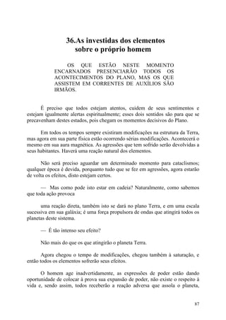 36.As investidas dos elementos
                    sobre o próprio homem

                 OS QUE ESTÃO NESTE MOMENTO
            ENCARNADOS PRESENCIARÃO TODOS OS
            ACONTECIMENTOS DO PLANO, MAS OS QUE
            ASSISTEM EM CORRENTES DE AUXÍLIOS SÃO
            IRMÃOS.


      É preciso que todos estejam atentos, cuidem de seus sentimentos e
estejam igualmente alertas espiritualmente; esses dois sentidos são para que se
precavenham destes estados, pois chegam os momentos decisivos do Plano.

      Em todos os tempos sempre existiram modificações na estrutura da Terra,
mas agora em sua parte física estão ocorrendo sérias modificações. Acontecerá o
mesmo em sua aura magnética. As agressões que tem sofrido serão devolvidas a
seus habitantes. Haverá uma reação natural dos elementos.

      Não será preciso aguardar um determinado momento para cataclismos;
qualquer época é devida, porquanto tudo que se fez em agressões, agora estarão
de volta os efeitos, disto estejam certos.

      — Mas como pode isto estar em cadeia? Naturalmente, como sabemos
que toda ação provoca

      uma reação direta, também isto se dará no plano Terra, e em uma escala
sucessiva em sua galáxia; é uma força propulsora de ondas que atingirá todos os
planetas deste sistema.

      — É tão intenso seu efeito?

      Não mais do que os que atingirão o planeta Terra.

       Agora chegou o tempo de modificações, chegou também à saturação, e
então todos os elementos sofrerão seus efeitos.

      O homem age inadvertidamente, as expressões de poder estão dando
oportunidade de colocar à prova sua expansão de poder, não existe o respeito à
vida e, sendo assim, todos receberão a reação adversa que assola o planeta,


                                                                            87
 