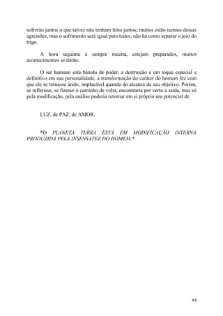 sofrerão juntos o que talvez não tenham feito juntos; muitos estão isentos dessas
agressões, mas o sofrimento será igual para todos, não há como separar o joio do
trigo.

      A hora seguinte é sempre incerta, estejam preparados, muitos
acontecimentos se darão.

       O ser humano está banido de poder, a destruição é um toque especial e
definitivo em sua personalidade, a transformação do caráter do homem fez com
que ele se tornasse árido, implacável quando do alcance de seu objetivo. Porém,
se refletisse, se fizesse o caminho de volta, encontraria por certo a saída, mas só
pela modificação, pela análise poderia retornar em si próprio seu potencial de


      LUZ, de PAZ, de AMOR.


    *O PLANETA TERRA ESTÁ EM MODIFICAÇÃO                                INTERNA
PRODUZIDA PELA INSENSATEZ DO HOMEM.*




                                                                                88
 
