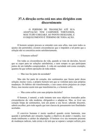 37.A direção certa está nos atos dirigidos com
                        discernimento

                 O PERÍODO DE TRANSIÇÃO ATÉ SUA
             ADAPTAÇÃO TEM CAMINHOS TORTUOSOS,
             MAS TUDO CHEGARÁ AO PONTO DESEJADO, E
             O ESQUECIMENTO É TÉRMINO DE TODA AÇÃO.


       O homem sempre procura se entender com seus afins, mas nem todos os
ajustes são permitidos; existem circunstâncias que o impedem a tal ponto que a
solução não se concretiza assim satisfatoriamente.

      — O homem sofrerá?

      Em todas as circunstâncias da vida, quando se trata de decisões, haverá
que se expor para ter soluções satisfatórias, e nem sempre os que participam
juntos de um trabalho compreendem. A vida em sociedade está como exemplo;
quantos há que sofrem oposições de toda ordem.

      — Mas isso faz parte da sociedade?

       Mas não faz parte do coração, dos sentimentos que fazem parte dessa
solução; muitas vezes, o próprio homem tem que se violentar para suas próprias
mudanças. Os hábitos são transformados, e isso causa sérios prejuízos ao corpo
físico, mas mesmo assim tem que transformá-los, e o homem sofre.

      — Mas como sofrer com suas próprias decisões?

      O homem, é natural, a todo instante tem seus objetivos truncados pelas
circunstâncias da vida moderna, obrigando-o a adaptar-se. Mas, se tiver seu
coração limpo de sentimentos, terá um ponto a seu favor; sabendo discernir,
saberá escolher, pois todo aquele que tem clareza de pensamento tem finalidades
acertadas.

     O convívio humano é muito saudável quando existe harmonia, mas
quando é perturbado por emoções ligadas a objetivos de poder e mandos, isso
muda totalmente o caráter da adaptação. O homem vive seu momento presente
de mudanças radicais, tudo existe e ele terá que se separar e sempre sofrerá, pois


                                                                               89
 