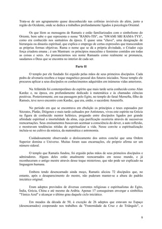 Trata-se de um agrupamento quase desconhecido nas colônias invisíveis do além, junto a
região do Ocidente, onde se dedica a trabalhos profundamente ligados à psicologia Oriental.

        Os que lêem as mensagens de Ramatis e estão familiarizados com o simbolismo do
Oriente, bem sabe o que representa o nome "RAMA-TIS", ou "SWAMI SRI RAMA-TYS",
como era conhecido nos santuários da época. É quase uma "chave", uma designação de
hierarquia ou dinastia espiritual, que explica o emprego de certas expressões que transcendem
as próprias formas objetivas. Rama o nome que se dá a própria divindade, o Criador cuja
força criadora emana ; é um Mantram: os princípios masculino e feminino contidos em todas
as coisas e seres. Ao pronunciarmos seu nome Ramaatis como realmente se pronuncia,
saudamos o Deus que se encontra no interior de cada ser.

                                           Parte II

       O templo por ele fundado foi erguido pelas mãos de seus primeiros discípulos. Cada
pedra de alvenaria recebeu o toque magnético pessoal dos futuros iniciados. Nesse templo ele
procurou aplicar a seus discípulos os conhecimentos adquiridos em inúmeras vidas anteriores.

        Na Atlântida foi contemporâneo do espírito que mais tarde seria conhecido como Alan
Kardec e, na época, era profundamente dedicado à matemática e às chamadas ciências
positivas. Posteriormente, em sua passagem pelo Egito, no templo do faraó Mernefta, filho de
Ramsés, teve novo encontro com Kardec, que era, então, o sacerdote Amenófis.

        No período em que se encontrava em ebulição os princípios e teses esposados por
Sócrates, Platão, Diógenes e mais tarde cultuados por Antístenes, viveu este espírito na Grécia
na figura de conhecido mentor helênico, pregando entre discípulos ligados por grande
afinidade espiritual a imortalidade da alma, cuja purificação ocorreria através de sucessivas
reencarnações. Seus ensinamentos buscavam acentuar a consciência do dever, a auto reflexão,
e mostravam tendências nítidas de espiritualizar a vida. Nesse convite a espiritualização
incluía-se no cultivo da música, da matemática e astronomia.

       Cuidadosamente observando o deslocamento dos astros conclui que uma Ordem
Superior domina o Universo. Muitas foram suas encarnações, ele próprio afirma ser um
número sideral.

       O templo que Ramatis fundou, foi erguido pelas mãos de seus primeiros discípulos e
admiradores. Alguns deles estão atualmente reencarnados em nosso mundo, e já
reconheceram o antigo mestre através desse toque misterioso, que não pode ser explicado na
linguagem humana.

         Embora tendo desencarnado ainda moço, Ramatis aliciou 72 discípulos que, no
entanto, após o desaparecimento do mestre, não puderam manter-se a altura do padrão
iniciático original.

       Eram adeptos provindos de diversas correntes religiosas e espiritualistas do Egito,
Índia, Grécia, China e até mesmo da Arábia. Apenas 17 conseguiram envergar a simbólica
"Túnica Azul" e alcançar o último grau daquele ciclo iniciático.

       Em meados da década de 50, à exceção de 26 adeptos que estavam no Espaço
(desencarnados) cooperando nos trabalhos da "Fraternidade da Cruz e do Triângulo", o


                                                                                             9
 