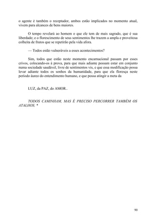 o agente é também o receptador, ambos estão implicados no momento atual,
vivem para alcances de bens maiores.

       O tempo revelará ao homem o que ele tem de mais sagrado, que é sua
liberdade; e o florescimento de seus sentimentos lhe trazem a ampla e proveitosa
colheita de frutos que se repetirão pela vida afora.

      — Todos estão vulneráveis a esses acontecimentos?

       Sim, todos que estão neste momento encarnacional passam por esses
crivos, colocando-os à prova, para que mais adiante possam estar em conjunto
numa sociedade saudável, livre de sentimentos vis, e que essa modificação possa
levar adiante todos os sonhos da humanidade, para que ela floresça neste
período áureo do entendimento humano, e que possa atingir a meta da


      LUZ, da PAZ, do AMOR..


    TODOS CAMINHAM, MAS É PRECISO PERCORRER TAMBÉM OS
ATALHOS. *




                                                                             90
 