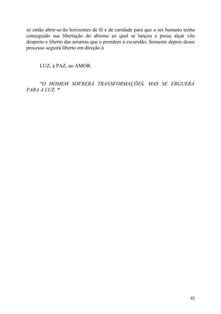 só então abrir-se-ão horizontes de fé e de caridade para que o ser humano tenha
conseguido sua libertação do abismo ao qual se lançou e possa alçar vôo
desperto e liberto das amarras que o prendem à escuridão. Somente depois desse
processo seguirá liberto em direção à


      LUZ, à PAZ, ao AMOR.


     "O HOMEM SOFRERÁ TRANSFORMAÇÕES, MAS SE ERGUERÁ
PARA A LUZ. *




                                                                            92
 