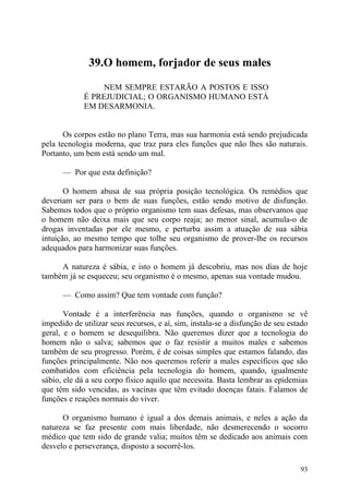 39.O homem, forjador de seus males

                  NEM SEMPRE ESTARÃO A POSTOS E ISSO
             É PREJUDICIAL; O ORGANISMO HUMANO ESTÁ
             EM DESARMONIA.


       Os corpos estão no plano Terra, mas sua harmonia está sendo prejudicada
pela tecnologia moderna, que traz para eles funções que não lhes são naturais.
Portanto, um bem está sendo um mal.

      — Por que esta definição?

       O homem abusa de sua própria posição tecnológica. Os remédios que
deveriam ser para o bem de suas funções, estão sendo motivo de disfunção.
Sabemos todos que o próprio organismo tem suas defesas, mas observamos que
o homem não deixa mais que seu corpo reaja; ao menor sinal, acumula-o de
drogas inventadas por ele mesmo, e perturba assim a atuação de sua sábia
intuição, ao mesmo tempo que tolhe seu organismo de prover-lhe os recursos
adequados para harmonizar suas funções.

     A natureza é sábia, e isto o homem já descobriu, mas nos dias de hoje
também já se esqueceu; seu organismo é o mesmo, apenas sua vontade mudou.

      — Como assim? Que tem vontade com função?

       Vontade é a interferência nas funções, quando o organismo se vê
impedido de utilizar seus recursos, e aí, sim, instala-se a disfunção de seu estado
geral, e o homem se desequilibra. Não queremos dizer que a tecnologia do
homem não o salva; sabemos que o faz resistir a muitos males e sabemos
também de seu progresso. Porém, é de coisas simples que estamos falando, das
funções principalmente. Não nos queremos referir a males específicos que são
combatidos com eficiência pela tecnologia do homem, quando, igualmente
sábio, ele dá a seu corpo físico aquilo que necessita. Basta lembrar as epidemias
que têm sido vencidas, as vacinas que têm evitado doenças fatais. Falamos de
funções e reações normais do viver.

      O organismo humano é igual a dos demais animais, e neles a ação da
natureza se faz presente com mais liberdade, não desmerecendo o socorro
médico que tem sido de grande valia; muitos têm se dedicado aos animais com
desvelo e perseverança, disposto a socorrê-los.

                                                                                93
 