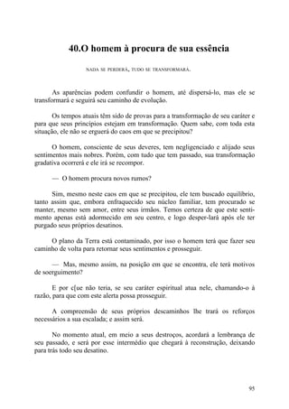 40.O homem à procura de sua essência

                  NADA SE PERDERÁ, TUDO SE TRANSFORMARÁ.




       As aparências podem confundir o homem, até dispersá-lo, mas ele se
transformará e seguirá seu caminho de evolução.

       Os tempos atuais têm sido de provas para a transformação de seu caráter e
para que seus princípios estejam em transformação. Quem sabe, com toda esta
situação, ele não se erguerá do caos em que se precipitou?

      O homem, consciente de seus deveres, tem negligenciado e alijado seus
sentimentos mais nobres. Porém, com tudo que tem passado, sua transformação
gradativa ocorrerá e ele irá se recompor.

      — O homem procura novos rumos?

      Sim, mesmo neste caos em que se precipitou, ele tem buscado equilíbrio,
tanto assim que, embora enfraquecido seu núcleo familiar, tem procurado se
manter, mesmo sem amor, entre seus irmãos. Temos certeza de que este senti-
mento apenas está adormecido em seu centro, e logo desper-lará após ele ter
purgado seus próprios desatinos.

     O plano da Terra está contaminado, por isso o homem terá que fazer seu
caminho de volta para retornar seus sentimentos e prosseguir.

      — Mas, mesmo assim, na posição em que se encontra, ele terá motivos
de soerguimento?

       E por c[ue não teria, se seu caráter espiritual atua nele, chamando-o à
razão, para que com este alerta possa prosseguir.

      A compreensão de seus próprios descaminhos lhe trará os reforços
necessários a sua escalada; e assim será.

       No momento atual, em meio a seus destroços, acordará a lembrança de
seu passado, e será por esse intermédio que chegará à reconstrução, deixando
para trás todo seu desatino.




                                                                             95
 