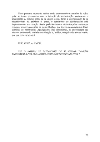 Neste presente momento muitos estão encontrando o caminho de volta,
pois, se todos procurarem com a intenção de reconstrução, certamente o
encontrarão e, mesmo antes de se darem conta, terão a oportunidade de se
reconhecerem no próximo e, então, o sentimento de solidariedade será
implantado em seu coração. Assim poderão alcançar metas traçadas em tempos
remotos, sempre renovadas na mente fluídica, que trazem ao coração um fluxo
contínuo de benfeitorias. Apaziguados seus sentimentos, ao encontrarem seu
motivo, encontrarão também sua direção e, unidos, conquistarão novos rumos,
que por certo os levará à


     LUZ, à PAZ, ao AMOR.


    *SE O HOMEM SE DISTANCIOU DE SI MESMO, TAMBÉM
ENCONTRARÁ POR ELE MESMO A SAÍDA DE SEUS CONFLITOS. *




                                                                         96
 