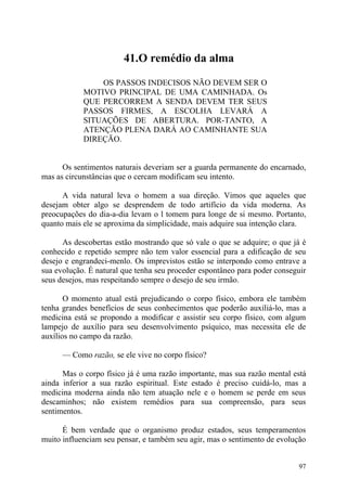 41.O remédio da alma

                OS PASSOS INDECISOS NÃO DEVEM SER O
            MOTIVO PRINCIPAL DE UMA CAMINHADA. Os
            QUE PERCORREM A SENDA DEVEM TER SEUS
            PASSOS FIRMES, A ESCOLHA LEVARÁ A
            SITUAÇÕES DE ABERTURA. POR-TANTO, A
            ATENÇÃO PLENA DARÁ AO CAMINHANTE SUA
            DIREÇÃO.


      Os sentimentos naturais deveriam ser a guarda permanente do encarnado,
mas as circunstâncias que o cercam modificam seu intento.

      A vida natural leva o homem a sua direção. Vimos que aqueles que
desejam obter algo se desprendem de todo artifício da vida moderna. As
preocupações do dia-a-dia levam o l tomem para longe de si mesmo. Portanto,
quanto mais ele se aproxima da simplicidade, mais adquire sua intenção clara.

      As descobertas estão mostrando que só vale o que se adquire; o que já é
conhecido e repetido sempre não tem valor essencial para a edificação de seu
desejo e engrandeci-menlo. Os imprevistos estão se interpondo como entrave a
sua evolução. É natural que tenha seu proceder espontâneo para poder conseguir
seus desejos, mas respeitando sempre o desejo de seu irmão.

       O momento atual está prejudicando o corpo físico, embora ele também
tenha grandes benefícios de seus conhecimentos que poderão auxiliá-lo, mas a
medicina está se propondo a modificar e assistir seu corpo físico, com algum
lampejo de auxílio para seu desenvolvimento psíquico, mas necessita ele de
auxílios no campo da razão.

      — Como razão, se ele vive no corpo físico?

      Mas o corpo físico já é uma razão importante, mas sua razão mental está
ainda inferior a sua razão espiritual. Este estado é preciso cuidá-lo, mas a
medicina moderna ainda não tem atuação nele e o homem se perde em seus
descaminhos; não existem remédios para sua compreensão, para seus
sentimentos.

      É bem verdade que o organismo produz estados, seus temperamentos
muito influenciam seu pensar, e também seu agir, mas o sentimento de evolução


                                                                           97
 