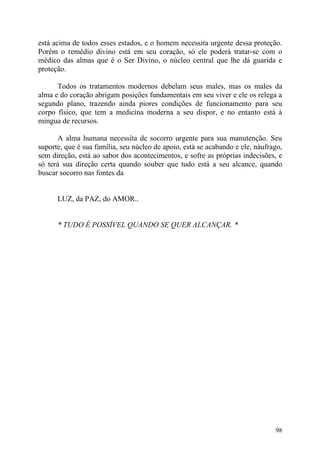está acima de todos esses estados, e o homem necessita urgente dessa proteção.
Porém o remédio divino está em seu coração, só ele poderá tratar-se com o
médico das almas que é o Ser Divino, o núcleo central que lhe dá guarida e
proteção.

      Todos os tratamentos modernos debelam seus males, mas os males da
alma e do coração abrigam posições fundamentais em seu viver e ele os relega a
segundo plano, trazendo ainda piores condições de funcionamento para seu
corpo físico, que tem a medicina moderna a seu dispor, e no entanto está à
mingua de recursos.

      A alma humana necessita de socorro urgente para sua manutenção. Seu
suporte, que é sua família, seu núcleo de apoio, está se acabando e ele, náufrago,
sem direção, está ao sabor dos acontecimentos, e sofre as próprias indecisões, e
só terá sua direção certa quando souber que tudo está a seu alcance, quando
buscar socorro nas fontes da


      LUZ, da PAZ, do AMOR..


      * TUDO É POSSÍVEL QUANDO SE QUER ALCANÇAR. *




                                                                               98
 