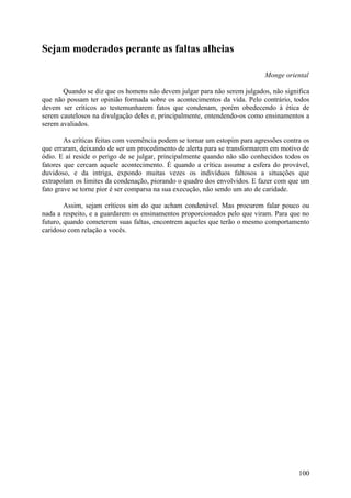 Sejam moderados perante as faltas alheias

                                                                            Monge oriental

       Quando se diz que os homens não devem julgar para não serem julgados, não significa
que não possam ter opinião formada sobre os acontecimentos da vida. Pelo contrário, todos
devem ser críticos ao testemunharem fatos que condenam, porém obedecendo à ética de
serem cautelosos na divulgação deles e, principalmente, entendendo-os como ensinamentos a
serem avaliados.

        As críticas feitas com veemência podem se tornar um estopim para agressões contra os
que erraram, deixando de ser um procedimento de alerta para se transformarem em motivo de
ódio. E aí reside o perigo de se julgar, principalmente quando não são conhecidos todos os
fatores que cercam aquele acontecimento. É quando a crítica assume a esfera do provável,
duvidoso, e da intriga, expondo muitas vezes os indivíduos faltosos a situações que
extrapolam os limites da condenação, piorando o quadro dos envolvidos. E fazer com que um
fato grave se torne pior é ser comparsa na sua execução, não sendo um ato de caridade.

        Assim, sejam críticos sim do que acham condenável. Mas procurem falar pouco ou
nada a respeito, e a guardarem os ensinamentos proporcionados pelo que viram. Para que no
futuro, quando cometerem suas faltas, encontrem aqueles que terão o mesmo comportamento
caridoso com relação a vocês.




                                                                                        100
 
