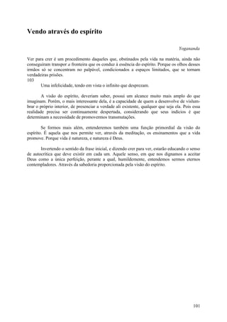 Vendo através do espírito

                                                                                    Yogananda

Ver para crer é um procedimento daqueles que, obstinados pela vida na matéria, ainda não
conseguiram transpor a fronteira que os conduz à essência do espírito. Porque os olhos desses
irmãos só se concentram no palpável, condicionados a espaços limitados, que se tornam
verdadeiras prisões.
103
       Uma infelicidade, tendo em vista o infinito que desprezam.

        A visão do espírito, deveriam saber, possui um alcance muito mais amplo do que
imaginam. Porém, o mais interessante dela, é a capacidade de quem a desenvolve de vislum-
brar o próprio interior, de presenciar a verdade ali existente, qualquer que seja ela. Pois essa
realidade precisa ser continuamente despertada, considerando que seus indícios é que
determinam a necessidade de promovermos transmutações.

        Se formos mais além, entenderemos também uma função primordial da visão do
espírito. É aquela que nos permite ver, através da meditação, os ensinamentos que a vida
promove. Porque vida é natureza, e natureza é Deus.

       Invertendo o sentido da frase inicial, e dizendo crer para ver, estarão educando o senso
de autocrítica que deve existir em cada um. Aquele senso, em que nos dignamos a aceitar
Deus como a única perfeição, perante a qual, humildemente, entendemos sermos eternos
contempladores. Através da sabedoria proporcionada pela visão do espírito.




                                                                                            101
 