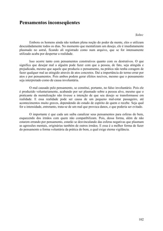Pensamentos inconseqüentes

                                                                                        Soltec

        Embora os homens ainda não tenham plena noção do poder da mente, eles o utilizam
descuidadamente todos os dias. No momento que mentalizam um desejo, ele é imediatamente
plasmado no astral, ficando ali registrado como num arquivo, que se for intensamente
utilizado acaba por despertar a realidade.

        Isso ocorre tanto com pensamentos construtivos quanto com os destrutivos. O que
significa que desejar mal a alguém pode fazer com que a pessoa, de fato, seja atingida e
prejudicada, mesmo que aquele que produziu o pensamento, na prática não tenha coragem de
fazer qualquer mal ao atingido através de atos concretos. Daí a importância do termo errar por
atos e por pensamentos. Pois ambos podem gerar efeitos nocivos, mesmo que o pensamento
seja interpretado como de causa involuntária.

        O mal causado pelo pensamento, se constitui, portanto, no falso involuntário. Pois ele
é produzido voluntariamente, acabando por ser plasmado sobre a pessoa alvo, mesmo que o
praticante da mentalização não tivesse a intenção de que seu desejo se transformasse em
realidade. E essa realidade pode ser causa de um pequeno mal-estar passageiro, até
acontecimentos muito graves, dependendo do estado de espírito de quem o recebe. Seja qual
for a intensidade, entretanto, trata-se de um mal que provoca danos, e que poderia ser evitado.

       O importante é que cada um saiba canalizar seus pensamentos para esferas do bem,
esquecendo dos irmãos com quem não compatibilizam. Pois, dessa forma, além de não
estarem errando por pensamento, estarão se desvinculando das esferas negativas que plasmam
as agressões mentais, originárias também de outros irmãos. E essa é a melhor forma de fazer
do pensamento a forma voluntária da prática do bem, a qual exige eterna vigilância.




                                                                                           102
 