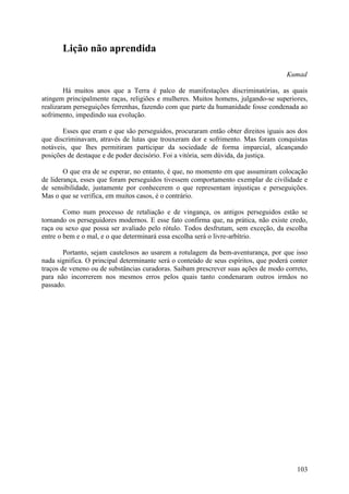 Lição não aprendida

                                                                                     Kumad

        Há muitos anos que a Terra é palco de manifestações discriminatórias, as quais
atingem principalmente raças, religiões e mulheres. Muitos homens, julgando-se superiores,
realizaram perseguições ferrenhas, fazendo com que parte da humanidade fosse condenada ao
sofrimento, impedindo sua evolução.

       Esses que eram e que são perseguidos, procuraram então obter direitos iguais aos dos
que discriminavam, através de lutas que trouxeram dor e sofrimento. Mas foram conquistas
notáveis, que lhes permitiram participar da sociedade de forma imparcial, alcançando
posições de destaque e de poder decisório. Foi a vitória, sem dúvida, da justiça.

        O que era de se esperar, no entanto, é que, no momento em que assumiram colocação
de liderança, esses que foram perseguidos tivessem comportamento exemplar de civilidade e
de sensibilidade, justamente por conhecerem o que representam injustiças e perseguições.
Mas o que se verifica, em muitos casos, é o contrário.

        Como num processo de retaliação e de vingança, os antigos perseguidos estão se
tornando os perseguidores modernos. E esse fato confirma que, na prática, não existe credo,
raça ou sexo que possa ser avaliado pelo rótulo. Todos desfrutam, sem exceção, da escolha
entre o bem e o mal, e o que determinará essa escolha será o livre-arbítrio.

        Portanto, sejam cautelosos ao usarem a rotulagem da bem-aventurança, por que isso
nada significa. O principal determinante será o conteúdo de seus espíritos, que poderá conter
traços de veneno ou de substâncias curadoras. Saibam prescrever suas ações de modo correto,
para não incorrerem nos mesmos erros pelos quais tanto condenaram outros irmãos no
passado.




                                                                                         103
 