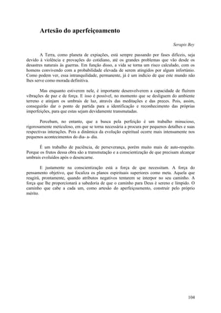 Artesão do aperfeiçoamento
                                                                               Serapis Bey

        A Terra, como planeta de expiações, está sempre passando por fases difíceis, seja
devido à violência e provações do cotidiano, até os grandes problemas que vão desde os
desastres naturais às guerras. Em função disso, a vida se torna um risco calculado, com os
homens convivendo com a probabilidade elevada de serem atingidos por algum infortúnio.
Como podem ver, essa intranquilidade, permanente, já é um indício de que este mundo não
lhes serve como morada definitiva.

       Mas enquanto estiverem nele, é importante desenvolverem a capacidade de fluírem
vibrações de paz e de força. E isso é possível, no momento que se desliguem do ambiente
terreno e atinjam os umbrais de luz, através das meditações e das preces. Pois, assim,
conseguirão dar o ponto de partida para a identificação e reconhecimento das próprias
imperfeições, para que estas sejam devidamente transmutadas.

        Percebam, no entanto, que a busca pela perfeição é um trabalho minucioso,
rigorosamente meticuloso, em que se torna necessária a procura por pequenos detalhes e suas
respectivas interações. Pois a dinâmica da evolução espiritual ocorre mais intensamente nos
pequenos acontecimentos do dia- a- dia.

       É um trabalho de paciência, de perseverança, porém muito mais de auto-respeito.
Porque os frutos dessa obra são a transmutação e a conscientização de que precisam alcançar
umbrais evoluídos após o desencarne.

        E justamente na conscientização está a força de que necessitam. A força do
pensamento objetivo, que focaliza os planos espirituais superiores como meta. Aquela que
reagirá, prontamente, quando atributos negativos tentarem se interpor no seu caminho. A
força que lhe proporcionará a sabedoria de que o caminho para Deus é sereno e límpido. O
caminho que cabe a cada um, como artesão do aperfeiçoamento, construir pelo próprio
mérito.




                                                                                       104
 