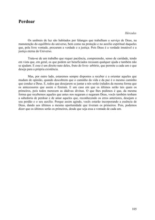Perdoar

                                                                                      Hércules

        Os umbrais de luz são habitados por falanges que trabalham a serviço de Deus, na
manutenção do equilíbrio do universo, bem como na proteção e no auxílio espiritual daqueles
que, pela livre vontade, procuram a verdade e a justiça. Pois Deus é a verdade imutável e a
justiça eterna do Universo.

       Trata-se de um trabalho que requer paciência, compreensão, senso de caridade, tendo
em vista que, em geral, os que podem ser beneficiados recusam qualquer ajuda e também não
se ajudam. E esse é um direito nato deles, fruto do livre- arbítrio, que permite a cada um o que
deseja para a própria existência.

       Mas, por outro lado, estaremos sempre dispostos a receber e a orientar aqueles que
mudam de opinião, quando descobrem que o caminho da vida e da paz é o mesmo caminho
que conduz a Deus. E, todos que desejarem se juntar a nós serão (ralados da mesma forma que
os antecessores que assim o fizeram. E um caso em que os últimos serão tais quais os
primeiros, pois todos merecem as dádivas divinas. O que lhes pedimos é que, da mesma
forma que recebemos aqueles que antes nos negaram e negaram Deus, vocês também tenham
a sabedoria de perdoar e de amar aqueles que, reconhecendo os erros anteriores, desejam o
seu perdão e o seu auxílio. Porque assim agindo, vocês estarão incorporando a essência de
Deus, dando aos últimos a mesma oportunidade que tiveram os primeiros. Pois, podemos
dizer que os últimos serão os primeiros, desde que seja essa a vontade de cada um.




                                                                                            105
 
