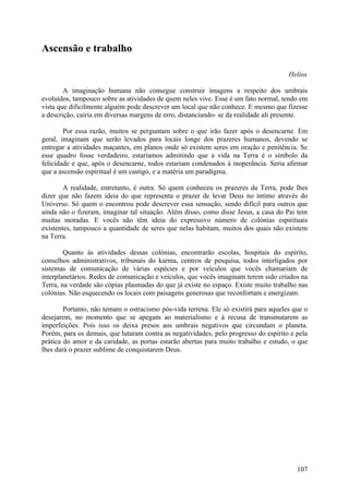 Ascensão e trabalho

                                                                                      Helios

        A imaginação humana não consegue construir imagens a respeito dos umbrais
evoluídos, tampouco sobre as atividades de quem neles vive. Esse é um fato normal, tendo em
vista que dificilmente alguém pode descrever um local que não conhece. E mesmo que fizesse
a descrição, cairia em diversas margens de erro, distanciando- se da realidade ali presente.

        Por essa razão, muitos se perguntam sobre o que irão fazer após o desencarne. Em
geral, imaginam que serão levados para locais longe dos prazeres humanos, devendo se
entregar a atividades maçantes, em planos onde só existem seres em oração e penitência. Se
esse quadro fosse verdadeiro, estaríamos admitindo que a vida na Terra é o símbolo da
felicidade e que, após o desencarne, todos estariam condenados à inoperância. Seria afirmar
que a ascensão espiritual é um castigo, e a matéria um paradigma.

        A realidade, entretanto, é outra. Só quem conheceu os prazeres da Terra, pode lhes
dizer que não fazem ideia do que representa o prazer de levar Deus no íntimo através do
Universo. Só quem o encontrou pode descrever essa sensação, sendo difícil para outros que
ainda não o fizeram, imaginar tal situação. Além disso, como disse Jesus, a casa do Pai tem
muitas moradas. E vocês não têm ideia do expressivo número de colónias espirituais
existentes, tampouco a quantidade de seres que nelas habitam, muitos dos quais não existem
na Terra.

        Quanto às atividades dessas colónias, encontrarão escolas, hospitais do espírito,
conselhos administrativos, tribunais do karma, centros de pesquisa, todos interligados por
sistemas de comunicação de várias espécies e por veículos que vocês chamariam de
interplanetários. Redes de comunicação e veículos, que vocês imaginam terem sido criados na
Terra, na verdade são cópias plasmadas do que já existe no espaço. Existe muito trabalho nas
colónias. Não esquecendo os locais com paisagens generosas que reconfortam e energizam.

        Portanto, não temam o ostracismo pós-vida terrena. Ele só existirá para aqueles que o
desejarem, no momento que se apegam ao materialismo e à recusa de transmutarem as
imperfeições. Pois isso os deixa presos aos umbrais negativos que circundam o planeta.
Porém, para os demais, que lutaram contra as negatividades, pelo progresso do espírito e pela
prática do amor e da caridade, as portas estarão abertas para muito trabalho e estudo, o que
lhes dará o prazer sublime de conquistarem Deus.




                                                                                         107
 