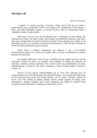 Serviço e fé

                                                                          Hermes Trímegisto

       A religião é o veículo que liga os homens a Deus, através dos diversos rituais e
conhecimentos que a estruturam. Porém, nem sempre esses componentes levam alguém a
Deus, seja pelas finalidades espúrias, ou mesmo devido à falta de compreensão sobre o
verdadeiro sentido de cada preceito.

        Além disso, deve-se levar em consideração que a rotula-gem de uma religião não
classifica sua virtude. Em todas a seitas, sem exceção, encontraremos praticantes que detur-
pam regras fundamentais em prol de interesses pessoais. O que significa que, religião, é um
predicado que deve ser construído no interior de cada homem. E como tal, está vinculado ao
desenvolvimento espiritual de quem a constrói.

       Sendo assim, o primeiro ensinamento que obtemos, é que o livre-arbítrio
necessariamente precisa ser o dínamo da religião. Pois é ele que vai determinar o caminho
precípuo de cada credo.

       Isso também alerta para o fato de que a seriedade de uma religião está não somente
associada à prática do amor e da caridade, como também ao esforço do praticante de
patrocinar a própria evolução espiritual. Pois, ao lutar contra suas imperfeições, ele estará,
verdadeiramente, servindo ao seu credo e ligando-se a Deus. Porque religião é iniciativa,
serviço e fé.

       Trata-se de uma imensa responsabilidade que os cerca. Não esqueçam que seu
comportamento será o real determinante do credo que abraçam, e do exemplo que darão àque-
les que precisam desse credo. Pois muitos passam a ter fé vendo o exemplo virtuoso de
outros. Caso não cuidem da própria reforma interior, estarão parando no tempo, com-
prometendo a imagem religiosa, assim como impedindo seus irmãos de seguirem bons
exemplos. Estarão obstruindo a estrada que conduz todos a Deus.




                                                                                          108
 