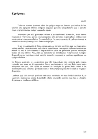Egrégoras

                                                                                     Zadak

       Todos os homens possuem, além da egrégora superior formada por irmãos de luz,
também uma egrégora inferior, composta daqueles que estão em patamares que se caracte-
rizam pela ignorância e muitas vezes pelas trevas.

       Justamente por não possuírem cultura e esclarecimento espirituais, esses irmãos
precisam de referências, que os conduzam para o alto, elevando-os para planos onde possam
prosseguir no processo evolutivo. E essa referência é o comportamento de cada um dos que se
encontram em estágios superiores da mesma egrégora.

       É um procedimento de homocromia, em que os tons sombrios, que envolvem esses
irmãos sem luz, vão se tornando mais claros, à medida que eles seguem os bons exemplos que
partem do alto. E isso confirma a importância de cada um promover grandes revoluções
morais em seu interior. Pois, além de transmutar as imperfeições e impulsionar o próprio
desenvolvimento espiritual, estará também tornando congruente o caminho seguido por sua
egrégora inferior.

Os homens precisam se conscientizar que são responsáveis não somente pela própria
evolução, mas ainda por diversos outros fatores que integram o Universo. Pois, como partes
integrantes do todo, suas ações se refletem na evolução do plano onde vivem, e no
ensinamento dado a muitos, que necessitam de bons exemplos para alavancarem o progresso
do espírito.

Lembrem que cada ato que praticam está sendo observado por seus irmãos sem luz. E, ao
seguirem o caminho do amor e da caridade, estarão irradiando, também para eles, as vibrações
de paz que os conduzem até Deus.




                                                                                        109
 
