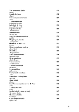 Não ver a quem ajudar                   151
Portia
Espada do Amor                          152
Miguel
Uso das riquezas naturais               153
Sutko.
Alquimia humana                         154
Isidoro de Servilha
Sabedoria de viver                      154
Swami Vivekananda
Espírito de Natal                       155
Jesus Sananda
Dia da presença                         155
Serapis Bey
Atos e pensamentos nobres               156
Leialel
Orações pelo planeta                    157
Arcanjo Uriel
Operárias da Nova Era                   157
Ezekiel
Homens que fazem história               158
Djwal Khul
Humildade                               158
Monge oriental
Falar silenciosamente                   158
Monge oriental
Mestres e alunos                        159
Madre Teresa
Era de decisões                         159
Saint Germain
A maior descoberta                      160
Zoroastro
Irracionalidade                         161
Palas Atena
Conversando com Deus                    162
Juan
Ectoplasma e endoplasma                 163
Metraton
Maternidade                             164
Namira
Frutificando os ensinamentos de Jesus   165
Eklon
Aproveitar a vida                       166
Kabir
Inteligência, fé e amor-próprio         167
Teresa dos Andes
Questão de hábito                       167
Chanakya
Caridade permanente                     168
DjwaIKuhl


                                              11
 