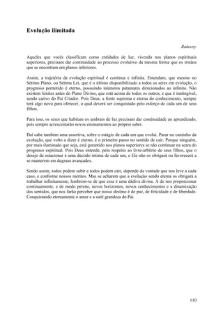 Evolução ilimitada

                                                                                     Rakoczy

Aqueles que vocês classificam como entidades de luz, vivendo nos planos espirituais
superiores, precisam dar continuidade ao processo evolutivo da mesma forma que os irmãos
que se encontram em planos inferiores.

Assim, a trajetória da evolução espiritual é contínua e infinita. Entendam, que mesmo no
Sétimo Plano, ou Sétima Lei, que é o último disponibilizado a todos os seres em evolução, o
progresso permitido é eterno, possuindo inúmeros patamares direcionados ao infinito. Não
existem limites antes do Plano Divino, que está acima de todos os outros, e que é inatingível,
sendo cativo do Pai Criador. Pois Deus, a fonte suprema e eterna do conhecimento, sempre
terá algo novo para oferecer, o qual deverá ser conquistado pelo esforço de cada um de seus
filhos.

Para isso, os seres que habitam os umbrais de luz precisam dar continuidade ao aprendizado,
pois sempre acrescentarão novos ensinamentos ao próprio saber.

Daí cabe também uma assertiva, sobre o estágio de cada um que evolui. Parar no caminho da
evolução, que volto a dizer é eterno, é o primeiro passo no sentido de cair. Porque ninguém,
por mais iluminado que seja, está garantido nos planos superiores se não continuar na seara do
progresso espiritual. Pois Deus entende, pelo respeito ao livre-arbítrio de seus filhos, que o
desejo de estacionar é uma decisão íntima de cada um, e Ele não os obrigará ou favorecerá a
se manterem em degraus avançados.

Sendo assim, todos podem subir e todos podem cair, depende da vontade que nos leve a cada
caso, e conforme nossos méritos. Mas se acharem que a evolução sendo eterna os obrigará a
trabalhar infinitamente, lembrem-se de que essa é uma dádiva divina. A de nos proporcionar
continuamente, e de modo perene, novos horizontes, novos conhecimentos e a dinamização
dos sentidos, que nos farão perceber que nosso destino é de paz, de felicidade e de liberdade.
Conquistando eternamente o amor e a sutil grandeza do Pai.




                                                                                          110
 