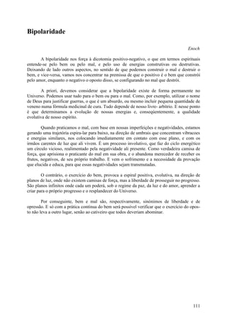 Bipolaridade

                                                                                      Enoch

       A bipolaridade nos força à dicotomia positivo-negativo, o que em termos espirituais
entende-se pelo bem ou pelo mal, e pelo uso de energias construtivas ou destrutivas.
Deixando de lado outros aspectos, no sentido de que podemos construir o mal e destruir o
bem, e vice-versa, vamos nos concentrar na premissa de que o positivo é o bem que constrói
pelo amor, enquanto o negativo o oposto disso, se configurando no mal que destrói.

       A priori, devemos considerar que a bipolaridade existe de forma permanente no
Universo. Podemos usar tudo para o bem ou para o mal. Como, por exemplo, utilizar o nome
de Deus para justificar guerras, o que é um absurdo, ou mesmo incluir pequena quantidade de
veneno numa fórmula medicinal de cura. Tudo depende de nosso livre- arbítrio. E nesse ponto
é que determinamos a evolução de nossas energias e, conseqúentemente, a qualidade
evolutiva de nosso espírito.

        Quando praticamos o mal, com base em nossas imperfeições e negatividades, estamos
gerando uma trajetória espira-lar para baixo, na direção de umbrais que concentram vibracoes
e energias similares, nos colocando imediatamente em contato com esse plano, e com os
irmãos carentes de luz que ali vivem. É um processo involutivo, que faz do ciclo energético
um círculo vicioso, realimentado pela negatividade ali presente. Como verdadeira camisa de
força, que aprisiona o praticante do mal em sua obra, e o abandona merecedor de receber os
frutos, negativos, de seu próprio trabalho. E vem o sofrimento e a necessidade da provação
que elucida e educa, para que essas negatividades sejam transmutadas.

        O contrário, o exercício do bem, provoca a espiral positiva, evolutiva, na direção de
planos de luz, onde não existem camisas de força, mas a liberdade de prosseguir no progresso.
São planos infinitos onde cada um poderá, sob o regime da paz, da luz e do amor, aprender a
criar para o próprio progresso e o resplandecer do Universo.

        Por conseguinte, bem e mal são, respectivamente, sinónimos de liberdade e de
opressão. E só com a prática contínua do bem será possível verificar que o exercício do opos-
to não leva a outro lugar, senão ao cativeiro que todos deveriam abominar.




                                                                                         111
 