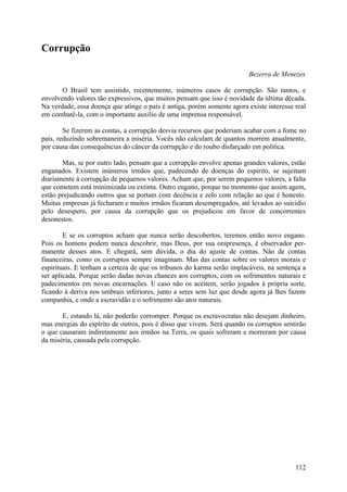 Corrupção

                                                                        Bezerra de Menezes

       O Brasil tem assistido, recentemente, inúmeros casos de corrupção. São tantos, e
envolvendo valores tão expressivos, que muitos pensam que isso é novidade da última década.
Na verdade, essa doença que atinge o país é antiga, porém somente agora existe interesse real
em combatê-la, com o importante auxílio de uma imprensa responsável.

        Se fizerem as contas, a corrupção desvia recursos que poderiam acabar com a fome no
país, reduzindo sobremaneira a miséria. Vocês não calculam de quantos morrem anualmente,
por causa das consequências do câncer da corrupção e do roubo disfarçado em política.

       Mas, se por outro lado, pensam que a corrupção envolve apenas grandes valores, estão
enganados. Existem inúmeros irmãos que, padecendo de doenças do espírito, se sujeitam
diariamente à corrupção de pequenos valores. Acham que, por serem pequenos valores, a falta
que cometem está minimizada ou extinta. Outro engano, porque no momento que assim agem,
estão prejudicando outros que se portam com decência e zelo com relação ao que é honesto.
Muitas empresas já fecharam e muitos irmãos ficaram desempregados, até levados ao suicídio
pelo desespero, por causa da corrupção que os prejudicou em favor de concorrentes
desonestos.

        E se os corruptos acham que nunca serão descobertos, teremos então novo engano.
Pois os homens podem nunca descobrir, mas Deus, por sua onipresença, é observador per-
manente desses atos. E chegará, sem dúvida, o dia do ajuste de contas. Não de contas
financeiras, como os corruptos sempre imaginam. Mas das contas sobre os valores morais e
espirituais. E tenham a certeza de que os tribunos do karma serão implacáveis, na sentença a
ser aplicada. Porque serão dadas novas chances aos corruptos, com os sofrimentos naturais e
padecimentos em novas encarnações. E caso não os aceitem, serão jogados à própria sorte,
ficando à deriva nos umbrais inferiores, junto a seres sem luz que desde agora já lhes fazem
companhia, e onde a escravidão e o sofrimento são atos naturais.

       E, estando lá, não poderão corromper. Porque os escravocratas não desejam dinheiro,
mas energias do espírito de outros, pois é disso que vivem. Será quando os corruptos sentirão
o que causaram indiretamente aos irmãos na Terra, os quais sofreram e morreram por causa
da miséria, causada pela corrupção.




                                                                                         112
 