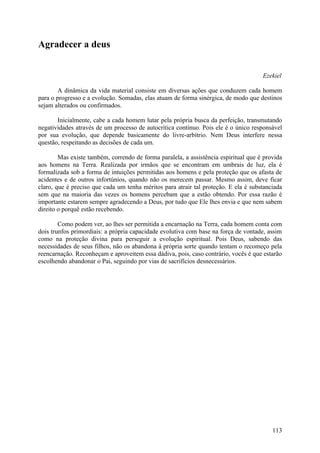 Agradecer a deus


                                                                                     Ezekiel

        A dinâmica da vida material consiste em diversas ações que conduzem cada homem
para o progresso e a evolução. Somadas, elas atuam de forma sinérgica, de modo que destinos
sejam alterados ou confirmados.

       Inicialmente, cabe a cada homem lutar pela própria busca da perfeição, transmutando
negatividades através de um processo de autocrítica contínuo. Pois ele é o único responsável
por sua evolução, que depende basicamente do livre-arbítrio. Nem Deus interfere nessa
questão, respeitando as decisões de cada um.

        Mas existe também, correndo de forma paralela, a assistência espiritual que é provida
aos homens na Terra. Realizada por irmãos que se encontram em umbrais de luz, ela é
formalizada sob a forma de intuições permitidas aos homens e pela proteção que os afasta de
acidentes e de outros infortúnios, quando não os merecem passar. Mesmo assim, deve ficar
claro, que é preciso que cada um tenha méritos para atrair tal proteção. E ela é substanciada
sem que na maioria das vezes os homens percebam que a estão obtendo. Por essa razão é
importante estarem sempre agradecendo a Deus, por tudo que Ele lhes envia e que nem sabem
direito o porquê estão recebendo.

        Como podem ver, ao lhes ser permitida a encarnação na Terra, cada homem conta com
dois trunfos primordiais: a própria capacidade evolutiva com base na força de vontade, assim
como na proteção divina para perseguir a evolução espiritual. Pois Deus, sabendo das
necessidades de seus filhos, não os abandona à própria sorte quando tentam o recomeço pela
reencarnação. Reconheçam e aproveitem essa dádiva, pois, caso contrário, vocês é que estarão
escolhendo abandonar o Pai, seguindo por vias de sacrifícios desnecessários.




                                                                                         113
 