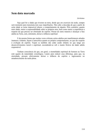Sem data marcada
                                                                                   Jerônimo

        Seja qual for a idade que tiverem na terra, desde que em exercício da razão, sempre
será momento para transmuta-rem suas imperfeições. Não cabe a desculpa de que a partir de
certa idade se torna impossível alterar o comportamento de alguém. Pelo contrário, quanto
mais idade, maior a responsabilidade sobre os próprios atos, bem como maior a experiência a
respeito do que precisa ser eliminado do espírito. Pensar de outra maneira é alcançar a fase
adulta na Terra, sem, entretanto, deixar a infância espiritual.

       E da mesma forma que muitas vezes criticam certos adultos por manifestarem atitudes
imaturas e infantis, façam a autocrítica quanto ao próprio comportamento, no que diz respeito
à evolução do espírito. Vejam se também não estão sendo infantis no que tange aos
desenvolvimentos moral e espiritual, escondendo-se sob o manto fictício da idade adulta
responsável.

        Tenham consciência de que, em geral, a mentalidade espiritual do homem na Terra
está aquém da maturidade cronológica. Lutem para reduzir essa diferença, para que, na
eternidade, possam efetivamente deixar a infância do espírito e ingressarem no
amadurecimento da razão plena.




                                                                                         114
 