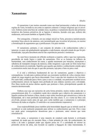 Xamanismo

                                                                                      Khaléu

        O xamanismo é por muitos encarado como um ritual pertencente a índios de diversas
regiões da Terra, levando-se em conta os aspectos culturais e crenças religiosas que os envol-
vem. Embora exista uma base de verdade nisso, na prática o xamanismo decorre das primeiras
tentativas dos homens primitivos de se ligarem à natureza, fazendo com que, embora não
soubessem, estivessem também se ligando a Deus.

       Por conseguinte, o homem, em seu estágio inicial na Terra, procurava instintivamente
encontrar força através da natureza, sem racionalização que revestisse tal procura, ou mesmo
a formalização de argumentos que a justificassem. Era puro instinto.

       O xamanismo, portanto, é um conjunto de atitudes e de conhecimentos sobre a
natureza, os quais são gradualmente agregados a cada homem, seja pelo estudo do que foi pré-
formalizado, seja pela descoberta através das experiências pessoais e instintivas.

        Se, num breve momento de reflexão avaliarem a respeito, sobre o que isso representa,
perceberão de modo lógico o poder do xamanismo. Pois se os homens na infância da
humanidade, sem conhecimento de causa, e agindo meramente por intuições, alcançaram a
sabedoria de manipular energias da natureza, então imaginem o que pode ser feito numa base
de conhecimento já construída. Significa que aqueles que detêm o conhecimento estarão aptos
a construírem muito mais do que os que não possuem, seja para o bem ou para o mal.

       E aí está a referência fundamental do uso do xamanismo, quanto a objetivos e
consequências. Levado para a prática do'mal, seu executante receberá de volta a mesma inten-
sidade de carga negativa que havia direcionado. Essa é uma das leis imutáveis do Universo.
Por outro lado, conduzido para o bem e para a cura e a caridade, seu praticante receberá novos
conhecimentos através da ligação mais profunda de seus chakras secretos com a divindade.
Pois Deus recebe de portas abertas aqueles que praticam o bem, principalmente quando de
maneira desinteressada.

        Embora esse seja um raciocínio de certa forma primário, muitos irmãos ainda não se
conscientizaram dele. E, o verdadeiro xamã, deve entender que o objetivo do xamanismo é a
ligação contínua do homem a Deus, desde a mais nobre inocência que caracterizou o início da
humanidade, até a mais profunda racionalização dos dias atuais. E, se o nome de Deus está
envolvido, pensem muito antes de agir, pois verão também que o xamanismo é o princípio
intrínseco de todas as religiões. O xamã deve ser essencialmente responsável.

       Essa responsabilidade passa também pela honestidade daquele que se intitula xamã de
reconhecer se está realmente preparado para utilizar os conhecimentos que tem. Pois o mau
uso pode gerar consequências desastrosas para o praticante, antes mesmo que tente
externalizá-lo.

        Em suma, o xamanismo é uma maneira de conduzir cada homem à civilização
espiritual, de modo que ele encontre Deus, a fonte primária da vida, do conhecimento, da
razão e de todo e qualquer poder que alguém possa ter. É a caminhada de retorno ao
primórdio divino da alma, mas levando no espírito a bagagem de vidas transmutadas. E


                                                                                          115
 