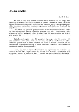 Avaliar as faltas

                                                                             Estrela do Amor

        Se todos os dias cada homem dedicasse breves momentos do seu tempo para
identificar as faltas que comete no seu trabalho ou em casa, com toda certeza ele encontrará
muitas. São faltas cometidas no agir e no pensar, que podem até não ter trazido consequências
sérias para outros, mas abriram para quem as praticou a janela da inexorável realidade da
imperfeição.
        Tais indícios são típicos em qualquer homem, em maior ou menor intensidade, tendo
em vista que ninguém é perfeito. O problema, portanto, não é esse. A questão maior é per-
ceber que as imperfeições existem e saber se estão fazendo algo para eliminá-las, deixando de
conviver com elas.

       Se traduzirem isso para o plano físico, imaginem alguém que passa dias, semanas e até
anos sem tomar banho. Uma pessoa como essa seria criticada e ridicularizada por todos.
Entretanto, por analogia, o mesmo acontece com quem se habitua a conviver com as
imperfeições. É como não cuidassem da higiene do espírito, deixando-o com os sinais das
mazelas e as manchas das negatividades.

        Assim, despertem o interesse de eliminarem as negatividades que maculam seus
espíritos. Pois elas estão sempre visíveis, não duvidem disso. Mas cabe a cada homem ter a
coragem e a iniciativa de combatê-las. Esse é o caminho para desfrutarem da leveza espiritual.




                                                                                          119
 