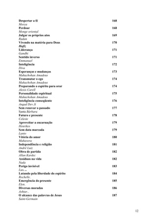 Despertar a fé                       168
Morya
Perdoar                              168
Monge oriental
Julgar os próprios atos              169
Radan
Vivendo na matéria para Deus         170
Hafiz
Liderança                            171
Gandhi
Sentido inverso                      171
Emmanuel
Inteligência                         172
Diva
Esperanças e mudanças                173
Mahachohan Amadeus
Transmutar o ego                     174
Mahachohan Amadeus
Preparando o espírito para orar      174
Alexis Carell
Personalidade espiritual             175
Mahachohan Amadeus
Inteligência conseqüente             176
Angad Dev Ji
Sem renovar o passado                177
Santa Bárbara
Futuro e presente                    178
Celeste
Aproveitar a encarnação              179
Henrikes
Sem data marcada                     179
Lanto
Vitória do amor                      180
Mahavera
Independência e religião             181
André Luiz
Obra de partida                      182
Allan Kardec
Assíduos na vida                     182
Nada
Perigo invisível                     183
Lux. ..
Lutando pela liberdade do espírito   184
Rochelle.
Emergência do presente               185
Elen.
Diversas moradas                     186
Ashtar..
O alcance das palavras de Jesus      187
Saint-Germain


                                           12
 
