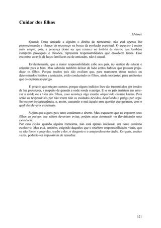 Cuidar dos filhos

                                                                                      Meimei

       Quando Deus concede a alguém o direito de reencarnar, não está apenas lhe
proporcionando a chance do recomeço na busca da evolução espiritual. O espectro é muito
mais amplo, pois, a presença desse ser que renasce no âmbito de outros, que também
cumprem provações e missões, representa responsabilidades que envolvem todos. Esse
encontro, através de laços familiares ou de amizades, não é casual.

        Evidentemente, que a maior responsabilidade cabe aos pais, no sentido de educar e
orientar para o bem. Mas sabendo também deixar de lado certos hábitos que possam preju-
dicar os filhos. Porque muitos pais não avaliam que, para manterem status sociais ou
determinados hábitos e amizades, estão conduzindo os filhos, ainda inocentes, para ambientes
que os expõem ao perigo.

        É preciso que estejam atentos, porque alguns indícios lhes são transmitidos por irmãos
de luz protetores, a respeito de quando e onde ronda o perigo. E se os pais insistem em arris-
car a saúde ou a vida dos filhos, caso aconteça algo estarão adquirindo enorme karma. Pois
serão os responsáveis por não terem tido os cuidados devidos, desafiando o perigo por orgu-
lho ou por inconsequência, e, assim, causando o mal àquele ente querido que geraram, com o
qual têm deveres espirituais.

        Vejam que alguns pais tanto condenam o aborto. Mas esquecem que ao exporem seus
filhos ao perigo, que sabem deveriam evitar, podem estar abortando ou desvirtuando uma
existência.
Por essa razão, quando alguém reencarna, não está apenas iniciando um novo caminho
evolutivo. Mas está, também, exigindo daqueles que o recebem responsabilidades vitais, que
se não forem cumpridas, trarão a dor, o desgosto e o arrependimento tardio. Os quais, muitas
vezes, poderão ser impossíveis de remediar.




                                                                                          121
 