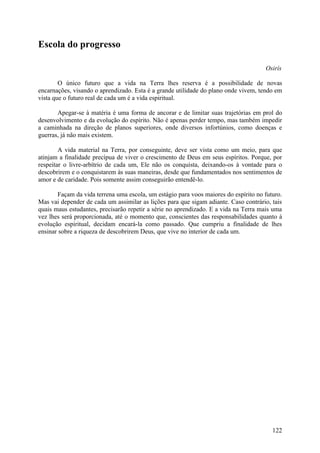Escola do progresso

                                                                                     Osirís

        O único futuro que a vida na Terra lhes reserva é a possibilidade de novas
encarnações, visando o aprendizado. Esta é a grande utilidade do plano onde vivem, tendo em
vista que o futuro real de cada um é a vida espiritual.

       Apegar-se à matéria é uma forma de ancorar e de limitar suas trajetórias em prol do
desenvolvimento e da evolução do espírito. Não é apenas perder tempo, mas também impedir
a caminhada na direção de planos superiores, onde diversos infortúnios, como doenças e
guerras, já não mais existem.

        A vida material na Terra, por conseguinte, deve ser vista como um meio, para que
atinjam a finalidade precípua de viver o crescimento de Deus em seus espíritos. Porque, por
respeitar o livre-arbítrio de cada um, Ele não os conquista, deixando-os à vontade para o
descobrirem e o conquistarem às suas maneiras, desde que fundamentados nos sentimentos de
amor e de caridade. Pois somente assim conseguirão entendê-lo.

       Façam da vida terrena uma escola, um estágio para voos maiores do espírito no futuro.
Mas vai depender de cada um assimilar as lições para que sigam adiante. Caso contrário, tais
quais maus estudantes, precisarão repetir a série no aprendizado. E a vida na Terra mais uma
vez lhes será proporcionada, até o momento que, conscientes das responsabilidades quanto à
evolução espiritual, decidam encará-la como passado. Que cumpriu a finalidade de lhes
ensinar sobre a riqueza de descobrirem Deus, que vive no interior de cada um.




                                                                                        122
 
