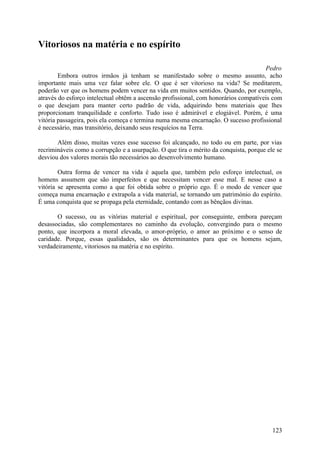 Vitoriosos na matéria e no espírito

                                                                                      Pedro
        Embora outros irmãos já tenham se manifestado sobre o mesmo assunto, acho
importante mais uma vez falar sobre ele. O que é ser vitorioso na vida? Se meditarem,
poderão ver que os homens podem vencer na vida em muitos sentidos. Quando, por exemplo,
através do esforço intelectual obtêm a ascensão profissional, com honorários compatíveis com
o que desejam para manter certo padrão de vida, adquirindo bens materiais que lhes
proporcionam tranquilidade e conforto. Tudo isso é admirável e elogiável. Porém, é uma
vitória passageira, pois ela começa e termina numa mesma encarnação. O sucesso profissional
é necessário, mas transitório, deixando seus resquícios na Terra.

       Além disso, muitas vezes esse sucesso foi alcançado, no todo ou em parte, por vias
recrimináveis como a corrupção e a usurpação. O que tira o mérito da conquista, porque ele se
desviou dos valores morais tão necessários ao desenvolvimento humano.

        Outra forma de vencer na vida é aquela que, também pelo esforço intelectual, os
homens assumem que são imperfeitos e que necessitam vencer esse mal. E nesse caso a
vitória se apresenta como a que foi obtida sobre o próprio ego. É o modo de vencer que
começa numa encarnação e extrapola a vida material, se tornando um património do espírito.
É uma conquista que se propaga pela eternidade, contando com as bênçãos divinas.

       O sucesso, ou as vitórias material e espiritual, por conseguinte, embora pareçam
desassociadas, são complementares no caminho da evolução, convergindo para o mesmo
ponto, que incorpora a moral elevada, o amor-próprio, o amor ao próximo e o senso de
caridade. Porque, essas qualidades, são os determinantes para que os homens sejam,
verdadeiramente, vitoriosos na matéria e no espírito.




                                                                                         123
 