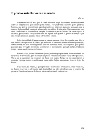 E preciso assimilar os ensinamentos
                                                                                      Petron

        O momento difícil pelo qual a Terra atravessa, exige dos homens intensa reflexão
sobre as imperfeições que rondam pelo planeta. São problemas causados pelos próprios
homens, que por se concentrarem egoisticamente nos interesses pessoais, esquecem que a
maioria da humanidade carece de alimentação, de saúde e de educação. Muitos daqueles, que
tanto condenaram a existência de campos de concentração no Século XX, estão agora, à
distância, patrocinando situações similares nas regiões mais pobres. A grande diferença é que
não existem cercas ou guardas, mas o sofrimento é similar.

        Pobre humanidade, É a opressora e ao mesmo tempo a vítima dos próprios atos. Mas o
que assusta é a capacidade de tantos, que sofreram, se tornarem ferrenhos intransigentes que,
indiretamente por atos inconsequentes, causam inúmeros males. Isso significa que apenas
passaram pela provação, porém não assimilaram os ensinamentos que dela partem. Perderam
tempo e ainda adquiriram novos karmas.

       Por essa razão, eu lhes recomendo que ao passarem por provações, tirem momentos de
reflexão e de meditação, para avaliarem se já não fizeram com outros o que estão passando.
Ou se até já desejaram ou pensaram em fazer com outros. Porque se não encontrarem a
resposta, é porque trazem o problema de outras vidas. Sejam resignados e tirem as lições do
karma.

       O essencial, no entanto, é que aprendam e assimilem o aprendizado. Para evitar que,
no futuro, renovem o sofrimento, pela imaturidade de não entenderem que o objetivo da
provação é torná-los homens de bem, e não seres irracionais e vingativos.




                                                                                         124
 
