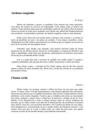 Atributo congênito

                                                                                   Dr. Sergei

        Muitos são chamados e poucos os escolhidos. Essa máxima tem várias aplicações.
Uma delas, diz respeito ao exercício da mediunidade. Como sabem, todos os homens são
médiuns. Todos possuem algum grau de sensibilidade espiritual, que já lhes aflora de maneira
intensa ou mesmo de modo suave, podendo, nesse último caso, passar-lhes desapercebida por
uma existência. A mediunidade é, portanto, um atributo congénito a todos os seres humanos.

        Sendo assim, Deus está convocando todos os homens, sem exceção, a se unirem na
tarefa da descoberta do amor e da prática da caridade. É uma chance concedida a todos,
independente do credo religioso que professam, no sentido de que se integrem ao universo de
paz e de luz existente em suas próprias almas.

        Entretanto, para atender essa chamada, cada homem precisará cuidar de forma
inequívoca de sua reforma interior. Deverá ter a honestidade e a coragem de identificar suas
faltas e imperfeições, tendo força para dissipá-las, substituindo-as em definitivo pela chama
divina que já os acompanha desde a criação.

       Esse é o modo pelo qual o exercício da caridade terá sentido amplo. É quando o
verdadeiro trabalhador sabe que para doar mais e melhor precisará ter o mérito de receber.

       Dessa forma, ouçam o chamado do Pai. Porém saibam, que ele não lhes concede
apenas a chance de serem chamados dos. Muito mais, ele lhes da o direito de se escolherem
pelo próprio esforço.


Chama verde

                                                                                     Hilarion

        Muitos irmãos me acionam, carentes e aflitos em busca da cura para seus males
físicos. A chama verde é evocada frequentemente, como bálsamo aplacador dos sofrimentos,
decorrentes das doenças que se espalham pelo planeta. Mas ela não é solução definitiva desses
problemas, como muitos imaginam. É preciso que a verdadeira cura esteja na transmutação
dos males, mediante o desejo firme e inequívoco de promover a benção divina do livre-
arbítrio. O Pai disponibi-liza a todos a energia cósmica capaz de realizar mudanças tão
elevadas, que os irmãos muitas vezes dela não se beneficiam por não acreditarem na própria
força interior. Para isso, será necessário descobrir o Pai Celestial que habita em suas almas.
Será indispensável a conscientização de que o grande artífice das mudanças internas é você
mesmo. Faça com que, ao evocar a chama verde, ela venha não para curar, mas apenas
cicatrizar os males de um passado distante, já devidamente transmutado.




                                                                                          126
 