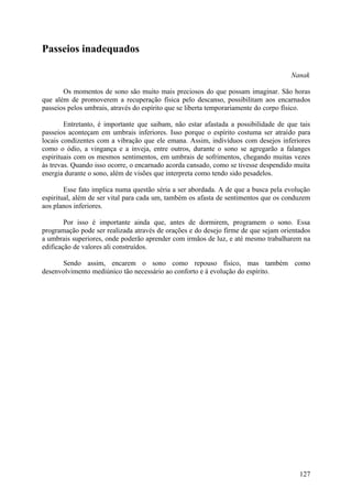 Passeios inadequados

                                                                                    Nanak

       Os momentos de sono são muito mais preciosos do que possam imaginar. São horas
que além de promoverem a recuperação física pelo descanso, possibilitam aos encarnados
passeios pelos umbrais, através do espírito que se liberta temporariamente do corpo físico.

        Entretanto, é importante que saibam, não estar afastada a possibilidade de que tais
passeios aconteçam em umbrais inferiores. Isso porque o espírito costuma ser atraído para
locais condizentes com a vibração que ele emana. Assim, indivíduos com desejos inferiores
como o ódio, a vingança e a inveja, entre outros, durante o sono se agregarão a falanges
espirituais com os mesmos sentimentos, em umbrais de sofrimentos, chegando muitas vezes
às trevas. Quando isso ocorre, o encarnado acorda cansado, como se tivesse despendido muita
energia durante o sono, além de visões que interpreta como tendo sido pesadelos.

        Esse fato implica numa questão séria a ser abordada. A de que a busca pela evolução
espiritual, além de ser vital para cada um, também os afasta de sentimentos que os conduzem
aos planos inferiores.

        Por isso é importante ainda que, antes de dormirem, programem o sono. Essa
programação pode ser realizada através de orações e do desejo firme de que sejam orientados
a umbrais superiores, onde poderão aprender com irmãos de luz, e até mesmo trabalharem na
edificação de valores ali construídos.

      Sendo assim, encarem o sono como repouso físico, mas também como
desenvolvimento mediúnico tão necessário ao conforto e à evolução do espírito.




                                                                                       127
 