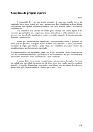 Guardião do próprio espírito
                                                                                       Atma

       A sinceridade deve ser uma prática constante de cada um, quando através da
meditação fazem autocrítica de seus atos e pensamentos. Pois descobrindo as imperfeições
que maculam seus espíritos, precisam ser sinceros com vocês mesmos, quanto à necessidade
de eliminá-las.
       Esta sinceridade está também em admitir que a verdade nem sempre agrada. E no
momento que constatam isso, perguntem à própria consciência se estão satisfeitos em con-
viverem com imperfeições que já sabem existir, ou se estão tranquilos de saberem que nada
fazem para transmutá-las.

       Notem que, ao descobrirem imperfeições, automaticamente vocês as plasmam, de
modo que elas passam a fazer parte de seus espíritos como parasitas. E, então, questionem
novamente à própria consciência se estão felizes em compartilhar um espaço interior tão
sagrado com algo que lhes prejudica a evolução.

O descontentamento com o próprio ser, nesse caso, é útil e necessário. Porque somente após a
cura das enfermidades espirituais é que sentirão de novo o bem estar. Até que, renovados pela
sinceridade, descobrirão outras enfermidades a serem combatidas.

       O resumo disso, em termos de consequências, é a transmutação dos males. É a busca
da verdade pela sinceridade de admitir que são imperfeitos. Mas estarão, também, sendo os
guardiões do espírito. Honrando o compromisso assumido na reencarnação de defenderem e
preservarem, pela força de vontade, o caminho que os leva a Deus.




                                                                                         128
 