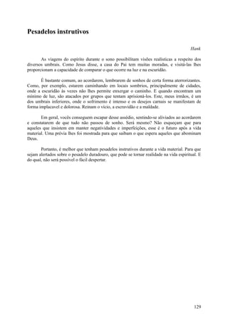 Pesadelos instrutivos

                                                                                        Hank

       As viagens do espírito durante o sono possibilitam visões realísticas a respeito dos
diversos umbrais. Como Jesus disse, a casa do Pai tem muitas moradas, e visitá-las lhes
proporcionam a capacidade de comparar o que ocorre na luz e na escuridão.

       É bastante comum, ao acordarem, lembrarem de sonhos de certa forma aterrorizantes.
Como, por exemplo, estarem caminhando em locais sombrios, principalmente de cidades,
onde a escuridão às vezes não lhes permite enxergar o caminho. E quando encontram um
mínimo de luz, são atacados por grupos que tentam aprisioná-los. Este, meus irmãos, é um
dos umbrais inferiores, onde o sofrimento é intenso e os desejos carnais se manifestam de
forma implacavel e dolorosa. Reinam o vício, a escravidão e a maldade.

       Em geral, vocês conseguem escapar desse assédio, sentindo-se aliviados ao acordarem
e constatarem de que tudo não passou de sonho. Será mesmo? Não esqueçam que para
aqueles que insistem em manter negatividades e imperfeições, esse é o futuro após a vida
material. Uma prévia lhes foi mostrada para que saibam o que espera aqueles que abominam
Deus.

       Portanto, é melhor que tenham pesadelos instrutivos durante a vida material. Para que
sejam alertados sobre o pesadelo duradouro, que pode se tornar realidade na vida espiritual. E
do qual, não será possível o fácil despertar.




                                                                                          129
 