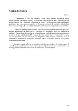 Caridade discreta
                                                                                     Hatton

        O aprendizado é um ato contínuo. Todos estão sempre adquirindo novos
conhecimentos. Porém nem sempre é fácil entender o que a vida esclarece, ou assimilar tais
conhecimentos. Pois é necessária a dedicação ao estudo, à meditação, à reflexão, na busca de
parâmetros que proporcionem respostas às duvidas e problemas. E o objetivo principal de
tudo isso é a perfeição. É a descoberta das negatividades que nos atingem e como eliminá-las.

        Quando um homem decide combater a própria ignorância, está no caminho da luz que
elucida. Mas quando ele ajuda outros a combaterem a ignorância, então está praticando a
caridade. E essa ajuda não precisa ser necessariamente realizada através de demonstrações
evidentes do que estão fazendo. Ela pode ser discreta, latente, através dos exemplos no agir,
ou pela paciência com os que ainda não atingiram o saber. Porque o contrário disso, a
impaciência, desestimula, envergonha, humilha, agrava a incerteza naqueles que já têm
dificuldades de aprender.

       Coloquem-se, dessa forma, no lugar de seus irmãos que precisam de esclarecimento. E
concedam, pela paciência, as chances que eles precisam para evoluir. A mesma paciência que
vocês gostaram de receber quando estavam aprendendo. É caridade pura.




                                                                                         130
 