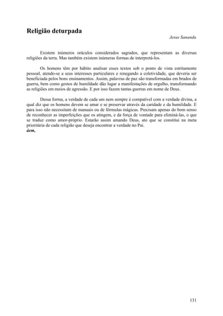 Religião deturpada
                                                                              Jesus Sananda


        Existem inúmeros oráculos considerados sagrados, que representam as diversas
religiões da terra. Mas também existem inúmeras formas de interpretá-los.

        Os homens têm por hábito analisar esses textos sob o ponto de vista estritamente
pessoal, atendo-se a seus interesses particulares e renegando a coletividade, que deveria ser
beneficiada pelos bons ensinamentos. Assim, palavras de paz são transformadas em brados de
guerra, bem como gestos de humildade dão lugar a manifestações de orgulho, transformando
as religiões em meios de agressão. E por isso fazem tantas guerras em nome de Deus.

        Dessa forma, a verdade de cada um nem sempre é compatível com a verdade divina, a
qual diz que os homens devem se amar e se preservar através da caridade e da humildade. E
para isso não necessitam de manuais ou de fórmulas mágicas. Precisam apenas do bom senso
de reconhecer as imperfeições que os atingem, e da força de vontade para eliminá-las, o que
se traduz como amor-próprio. Estarão assim amando Deus, ato que se constitui na meta
prioritária de cada religião que deseja encontrar a verdade no Pai.
áem,




                                                                                         131
 