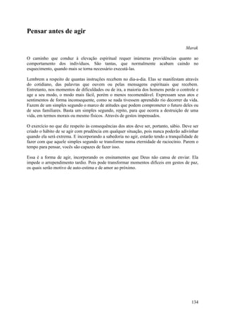 Pensar antes de agir

                                                                                      Marak

O caminho que conduz à elevação espiritual requer inúmeras providências quanto ao
comportamento dos indivíduos. São tantas, que normalmente acabam caindo no
esquecimento, quando mais se torna necessário executá-las.

Lembrem a respeito de quantas instruções recebem no dia-a-dia. Elas se manifestam através
do cotidiano, das palavras que ouvem ou pelas mensagens espirituais que recebem.
Entretanto, nos momentos de dificuldades ou de ira, a maioria dos homens perde o controle e
age a seu modo, o modo mais fácil, porém o menos recomendável. Expressam seus atos e
sentimentos de forma inconsequente, como se nada tivessem aprendido rio decorrer da vida.
Fazem de um simples segundo o marco de atitudes que podem comprometer o futuro deles ou
de seus familiares. Basta um simples segundo, repito, para que ocorra a destruição de uma
vida, em termos morais ou mesmo físicos. Através de gestos impensados.

O exercício no que diz respeito às consequências dos atos deve ser, portanto, sábio. Deve ser
criado o hábito de se agir com prudência em qualquer situação, pois nunca poderão adivinhar
quando ela será extrema. E incorporando a sabedoria no agir, estarão tendo a tranquilidade de
fazer com que aquele simples segundo se transforme numa eternidade de raciocínio. Parem o
tempo para pensar, vocês são capazes de fazer isso.

Essa é a forma de agir, incorporando os ensinamentos que Deus não cansa de enviar. Ela
impede o arrependimento tardio. Pois pode transformar momentos difíceis em gestos de paz,
os quais serão motivo de auto-estima e de amor ao próximo.




                                                                                         134
 