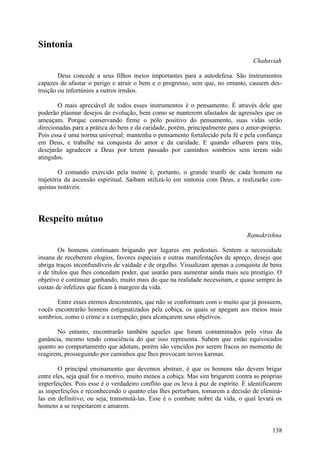 Sintonia
                                                                                  Chahaviah

        Deus concede a seus filhos meios importantes para a autodefesa. São instrumentos
capazes de afastar o perigo e atrair o bem e o progresso, sem que, no entanto, causem des-
truição ou infortúnios a outros irmãos.

       O mais apreciável de todos esses instrumentos é o pensamento. É através dele que
poderão plasmar desejos de evolução, bem como se manterem afastados de agressões que os
ameaçam. Porque conservando firme o pólo positivo do pensamento, suas vidas serão
direcionadas para a prática do bem e da caridade, porém, principalmente para o amor-próprio.
Pois essa é uma norma universal: mantenha o pensamento fortalecido pela fé e pela confiança
em Deus, e trabalhe na conquista do amor e da caridade. E quando olharem para trás,
desejarão agradecer a Deus por terem passado por caminhos sombrios sem terem sido
atingidos.

        O comando exercido pela mente é, portanto, o grande trunfo de cada homem na
trajetória da ascensão espiritual. Saibam utilizá-lo em sintonia com Deus, e realizarão con-
quistas notáveis.




Respeito mútuo
                                                                                Ramakrishna

        Os homens continuam brigando por lugares em pedestais. Sentem a necessidade
insana de receberem elogios, favores especiais e outras manifestações de apreço, desejo que
abriga traços inconfundíveis de vaidade e de orgulho. Visualizam apenas a conquista de bens
e de títulos que lhes concedam poder, que usarão para aumentar ainda mais seu prestígio. O
objetivo é continuar ganhando, muito mais do que na realidade necessitam, e quase sempre às
custas de infelizes que ficam à margem da vida.

       Entre esses eternos descontentes, que não se conformam com o muito que já possuem,
vocês encontrarão homens estigmatizados pela cobiça, os quais se apegam aos meios mais
sombrios, como o crime e a corrupção, para alcançarem seus objetivos.

       No entanto, encontrarão também aqueles que foram contaminados pelo vírus da
ganância, mesmo tendo consciência do que isso representa. Sabem que estão equivocados
quanto ao comportamento que adotam, porém são vencidos por serem fracos no momento de
reagirem, prosseguindo por caminhos que lhes provocam novos karmas.

        O principal ensinamento que devemos abstrair, é que os homens não devem brigar
entre eles, seja qual for o motivo, muito menos a cobiça. Mas sim brigarem contra as próprias
imperfeições. Pois esse é o verdadeiro conflito que os leva à paz de espírito. É identificarem
as imperfeições e reconhecendo o quanto elas lhes perturbam, tomarem a decisão de eliminá-
las em definitivo, ou seja, transmutá-las. Esse é o combate nobre da vida, o qual levará os
homens a se respeitarem e amarem.


                                                                                          138
 