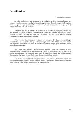 Luta silenciosa

                                                                      Catarina de Alexandria

        Se todos soubessem o que representa viver no Reino de Deus, estariam lutando para
poderem estar junto ao pai. Mas é preciso que interpretem devidamente o significado legítimo
dessa luta, que não apresenta vencidos e vencedores, feridos ou angustiados, porque qualquer
um que participar dela será vitorioso.

       Ela não é uma luta de competição, porque vocês não estarão disputando lugares para
ficarem mais próximos de Deus. E tampouco ela poderá ser marcada pela política ou por
alianças de força. Trata-se de uma luta individual, na qual cada homem depende
exclusivamente da própria força de vontade.

        Serão batalhas silenciosas contra o ego. Serão momentos de reflexão na identificação
das imperfeições do espírito, sem que outros disso precisem saber. Serão conversas íntimas
com a própria consciência, na busca de conselhos que lhes indique quais caminhos devem
seguir para atingir o Pai.

       Será uma luta solitária, profundamente solitária, mas que durante a qual,
paradoxalmente estarão sempre acompanhados. Porque à medida que ela se desenvolve,
estarão sentindo cada vez mais forte a presença de Deus. Descobrirão que podem também
dialogar com Ele, tendo a consciência como fundamento do livre-arbítrio.

        Essa é uma luta que não terá fim, porque vida é luta, e vida é eternidade. Porém, uma
luta que será sempre vitoriosa, e cada vez mais amena e gratificante. Pois estarão descobrindo
que o Reino de Deus sempre esteve dentro de vocês mesmos.




                                                                                          139
 
