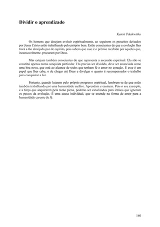 Dividir o aprendizado

                                                                           Kateri Tekakwitha

         Os homens que desejam evoluir espiritualmente, ao seguirem os preceitos deixados
por Jesus Cristo estão trabalhando pelo próprio bem. Estão conscientes de que a evolução lhes
trará a tão almejada paz de espírito, pois sabem que esse é o prémio recebido por aqueles que,
incansavelmente, procuram por Deus.

        Mas estejam também conscientes do que representa a ascensão espiritual. Ela não se
constitui apenas numa conquista particular. Ela precisa ser dividida, deve ser anunciada como
uma boa nova, que está ao alcance de todos que tenham fé e amor no coração. E esse é um
papel que lhes cabe, o de chegar até Deus e divulgar o quanto é recompensador o trabalho
para conquistar a luz.

        Portanto, quando lutarem pelo próprio progresso espiritual, lembrem-se de que estão
também trabalhando por uma humanidade melhor. Aprendam e ensinem. Pois o seu exemplo,
e a força que adquirirem pela razão plena, poderão ser canalizados para irmãos que ignoram
os passos da evolução. É uma causa individual, que se estende na forma de amor para a
humanidade carente de fé.




                                                                                          140
 