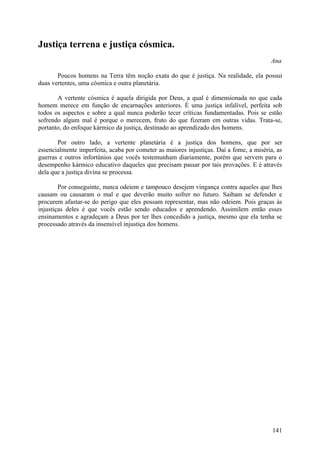 Justiça terrena e justiça cósmica.
                                                                                        Ana

       Poucos homens na Terra têm noção exata do que é justiça. Na realidade, ela possui
duas vertentes, uma cósmica e outra planetária.

       A vertente cósmica é aquela dirigida por Deus, a qual é dimensionada no que cada
homem merece em função de encarnações anteriores. É uma justiça infalível, perfeita sob
todos os aspectos e sobre a qual nunca poderão tecer críticas fundamentadas. Pois se estão
sofrendo algum mal é porque o merecem, fruto do que fizeram em outras vidas. Trata-se,
portanto, do enfoque kármico da justiça, destinado ao aprendizado dos homens.

       Por outro lado, a vertente planetária é a justiça dos homens, que por ser
essencialmente imperfeita, acaba por cometer as maiores injustiças. Daí a fome, a miséria, as
guerras e outros infortúnios que vocês testemunham diariamente, porém que servem para o
desempenho kármico educativo daqueles que precisam passar por tais provações. E é através
dela que a justiça divina se processa.

        Por conseguinte, nunca odeiem e tampouco desejem vingança contra aqueles que lhes
causam ou causaram o mal e que deverão muito sofrer no futuro. Saibam se defender e
procurem afastar-se do perigo que eles possam representar, mas não odeiem. Pois graças às
injustiças deles é que vocês estão sendo educados e aprendendo. Assimilem então esses
ensinamentos e agradeçam a Deus por ter lhes concedido a justiça, mesmo que ela tenha se
processado através da insensível injustiça dos homens.




                                                                                         141
 