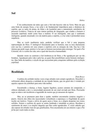 Sol

                                                                                        Debra

        É do conhecimento de todos que sem o Sol não haveria vida na Terra. Mais do que
uma fonte de energia física, a luz solar é de fundamental importância para a dinâmica do
espírito, que se nutre do prana, do fohat e do kundalini para a manutenção satisfatória do
processo evolutivo. Trata-se de uma síntese perfeita de integração, que conduz o homem à
ascensão espiritual, tendo como base a matéria. O ser inteligente, mas que é realmente
inteligente, quando encarnado vive da matéria para o espírito, e a luz solar é primordial nessa
sequência.

        Mas se vocês meditarem mais, poderão verificar que o Sol é uma pequena
representação de Deus. É inatingível fisicamente para os homens, mas os toca diariamente
com sua luz, e penetra em seus corpos e espíritos com as energias da vida. Sua luz é tão
intensa que pode cegar, porém é a luz que os homens necessitam para enxergar. Tal qual o Pai
Celestial, ele é o centro da vida, sem o qual não haveria a humanidade.

        Quando virem ou sentirem o Sol lembrem-se de Deus, e lhe agradeçam por ser tão
bondoso. Agradeçam pela vida e pela luz, as quais lhes possibilitam serem homens inteligen-
tes. Que farão da matéria o veículo de que necessitam para conquistas sublimes pela evolução
espiritual.




Realidade
                                                                                Dom Bosco
       A prática da caridade muitas vezes exige atitudes nem sempre agradáveis. Descobrir o
sofrimento alheio desperta a realidade de um mundo latente, que em geral não é visitado por
aqueles capazes de contribuir para uma vida melhor.

        Encontrarão a doença, a fome, lugares lúgubres, acenos carentes de compaixão, o
silêncio abafando a dor e a necessidade premente de um sinal enviado por Deus. Precisarão
sujar as mãos e até receberem a ingratidão de muitos que já cansaram de esperar.

        Mas, ao se prestarem para doar e ajudar, também encontrarão cenários singelos e
pueris. Através dos olhos dos necessitados vislumbrem a esperança e a fragilidade de quem
recebe um lenitivo. Vejam o alívio de quem sacia a fome, ou a alegria despertar nos rostos
sofridos. Notem o conforto de quem se sentiu lembrado e atendidas as preces. Recebam o
sentimento de amor e as orações daqueles que lhes serão agradecidos. E vocês saberão que
são capazes de atitudes mais do que gratificantes. Pois encontrarão em seu interior o que o Pai
já faz por vocês todos os dias.




                                                                                           142
 