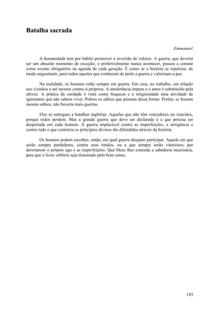 Batalha sacrada

                                                                                   Emmanuel

      A humanidade tem por hábito promover a inversão de valores. A guerra, que deveria
ser um absurdo momento de exceção, e preferivelmente nunca acontecer, passou a constar
como evento obrigatório na agenda de cada geração. É como se a história se repetisse, de
modo angustiante, para todos aqueles que conhecem de perto a guerra e valorizam a paz.

        Na realidade, os homens estão sempre em guerra. Em casa, no trabalho, em relação
aos vizinhos e até mesmo contra si próprios. A intolerância impera e o amor é substituído pela
altivez. A prática da caridade é vista como fraqueza e a religiosidade uma atividade de
ignorantes que não sabem viver. Pobres os sábios que pensam dessa forma. Porém, se fossem
mesmo sábios, não haveria mais guerras.

        Eles se entregam a batalhas inglórias. Aquelas que não têm vencedores ou vencidos,
porque todos perdem. Mas a grande guerra que deve ser declarada é a que precisa ser
despertada em cada homem. A guerra implacável contra as imperfeições, a arrogância e
contra tudo o que contraria os princípios divinos tão difundidos através da história.

        Os homens podem escolher, então, em qual guerra desejam participar. Aquela em que
serão sempre perdedores, contra seus irmãos, ou a que sempre serão vitoriosos, por
derrotarem o próprio ego e as imperfeições. Que Deus lhes conceda a sabedoria necessária,
para que o livre- arbítrio seja iluminado pelo bom senso.




                                                                                          143
 
