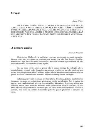 Oração

                                                                              Joana D' Are

      PAI, EM SEU ETERNO AMOR E CARIDADE PERMITA QUE SUA LUZ SE
ABATA SOBRE A MINHA MENTE, PARA QUE EU POSSA TOMAR A DECISÃO
CORRETA SOBRE A DÚVIDA QUE ME AFLIGE. SEI, PAI, QUE SOU IMPERFEITO E
POR ISSO LHE PEÇO QUE MOSTRE O MELHOR CAMINHO PARA TRAZER A PAZ
QUE NECESSITO, BEM COMO A PAZ PARA TODOS AQUELES QUE ME CERCAM.
ASSIM SEJA.




A demora ensina
                                                                         Jonas da Jordânia

       Muito se tem falado sobre a paciência e pouco os homens desejam ouvir a respeito.
Ouvem, mas não incorporam os ensinamentos, como eles não lhes fossem dirigidos.
Continuam a agir do modo como lhes convém, perdendo inúmeras oportunidades por não
terem a humildade e a sabedoria de saber esperar.

        Em seu mais estrito senso, a pressa não é apenas inimiga da perfeição, ela é,
principalmente, avessa à razão. Quem lhes garante que os objetivos que não atingiram hoje
seriam o melhor para suas vidas? As bases seriam sólidas? Ou estariam construídas sobre os
pilares da dúvida e da ansiedade? Pensem a respeito de como poderiam ser frágeis.

       Saibam que se tiverem confiança em Deus e força de vontade, poderão transformar os
insucessos presentes em ensinamentos, construindo o êxito que almejam. Pois o período de
espera é uma escola destinada a formar bem-sucedidos. Não vejam a demora em atingir seus
objetivos apenas como provação. Vejam-na muito mais com os olhos da confiança, de que
Deus está lhes concedendo bases resistentes para um futuro de vitórias duradouras. Meditem e
confiem, pois nunca se sentirão abandonados pelo Pai quando plantarem as sementes da
razão.




                                                                                        145
 